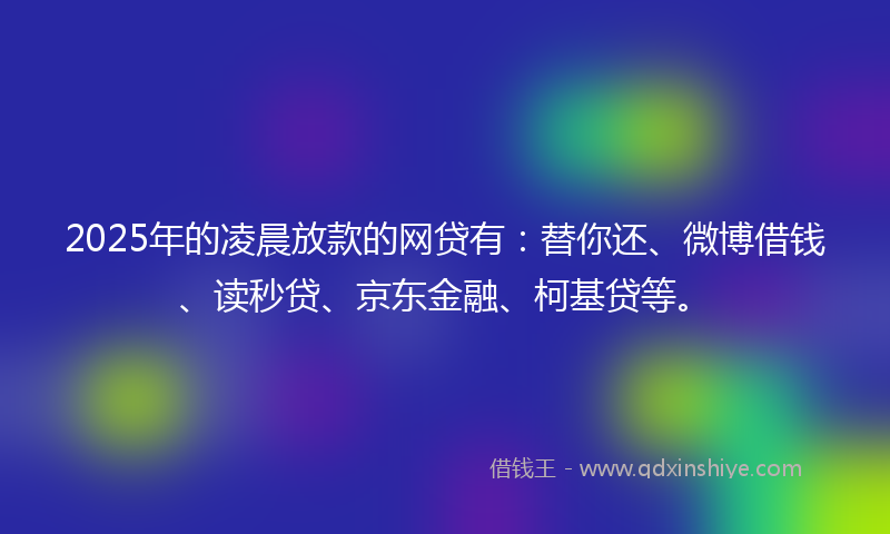 2025年的凌晨放款的网贷有：替你还、微博借钱、读秒贷、京东金融、柯基贷等。