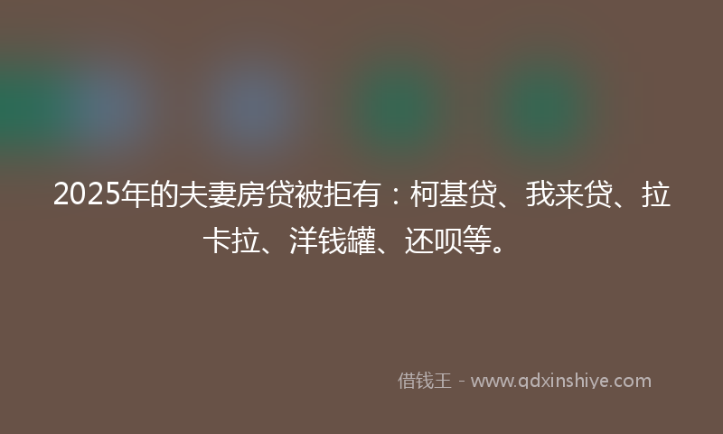 2025年的夫妻房贷被拒有：柯基贷、我来贷、拉卡拉、洋钱罐、还呗等。