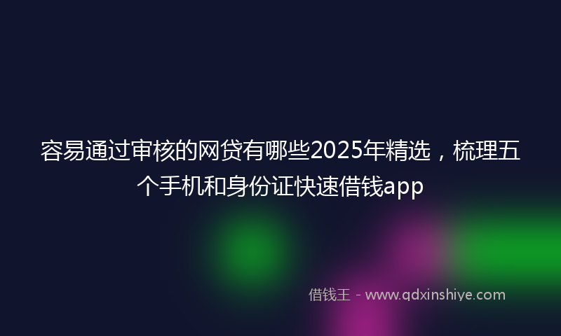 容易通过审核的网贷有哪些2025年精选，梳理五个手机和身份证快速借钱app