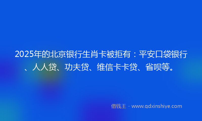 2025年的北京银行生肖卡被拒有：平安口袋银行、人人贷、功夫贷、维信卡卡贷、省呗等。