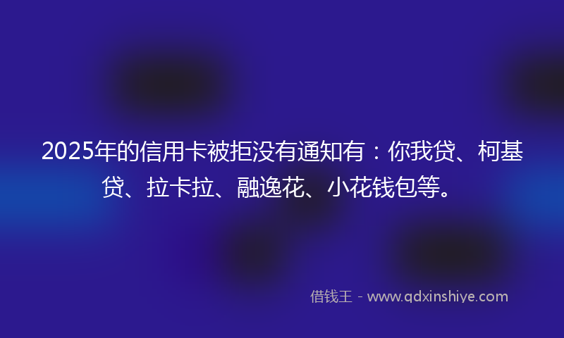 2025年的信用卡被拒没有通知有：你我贷、柯基贷、拉卡拉、融逸花、小花钱包等。