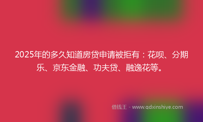 2025年的多久知道房贷申请被拒有：花呗、分期乐、京东金融、功夫贷、融逸花等。