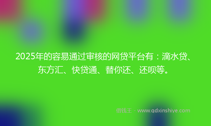 2025年的容易通过审核的网贷平台有：滴水贷、东方汇、快贷通、替你还、还呗等。