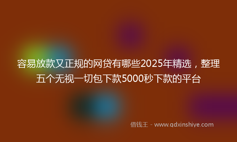 容易放款又正规的网贷有哪些2025年精选，整理五个无视一切包下款5000秒下款的平台