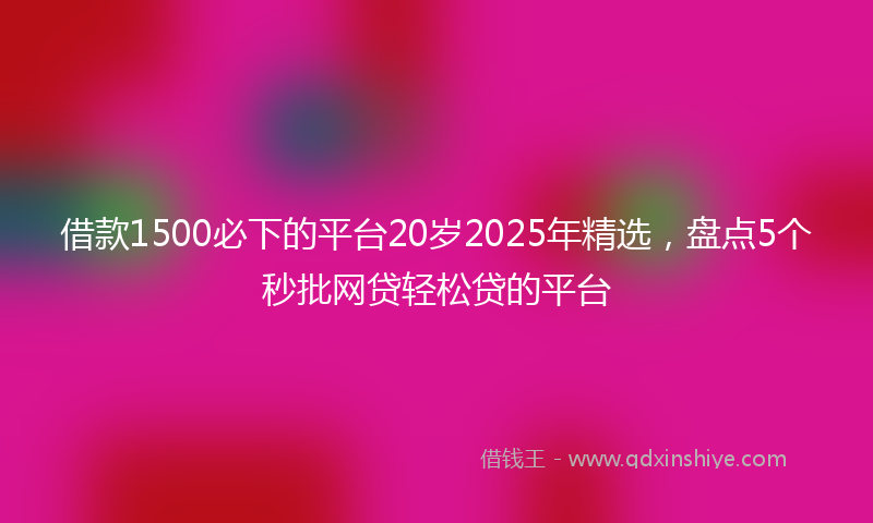 借款1500必下的平台20岁2025年精选，盘点5个秒批网贷轻松贷的平台
