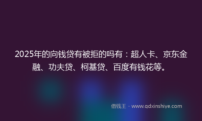 2025年的向钱贷有被拒的吗有：超人卡、京东金融、功夫贷、柯基贷、百度有钱花等。