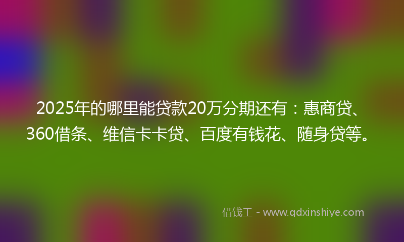 2025年的哪里能贷款20万分期还有：惠商贷、360借条、维信卡卡贷、百度有钱花、随身贷等。