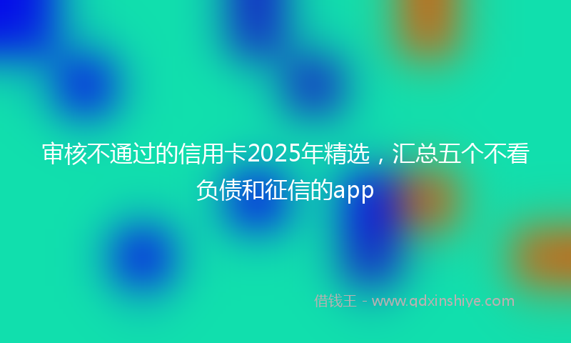 审核不通过的信用卡2025年精选，汇总五个不看负债和征信的app