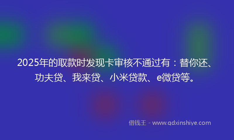 2025年的取款时发现卡审核不通过有：替你还、功夫贷、我来贷、小米贷款、e微贷等。