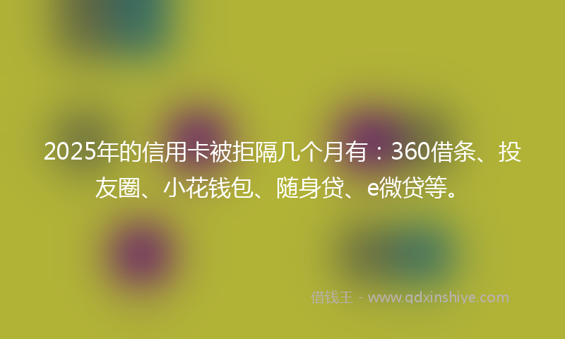 2025年的信用卡被拒隔几个月有：360借条、投友圈、小花钱包、随身贷、e微贷等。