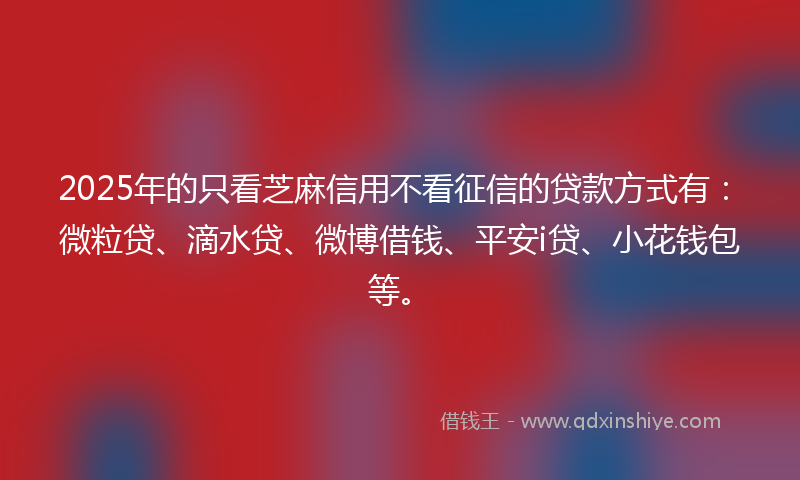 2025年的只看芝麻信用不看征信的贷款方式有：微粒贷、滴水贷、微博借钱、平安i贷、小花钱包等。