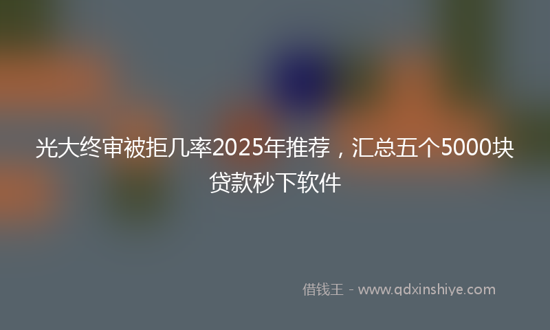 光大终审被拒几率2025年推荐，汇总五个5000块贷款秒下软件
