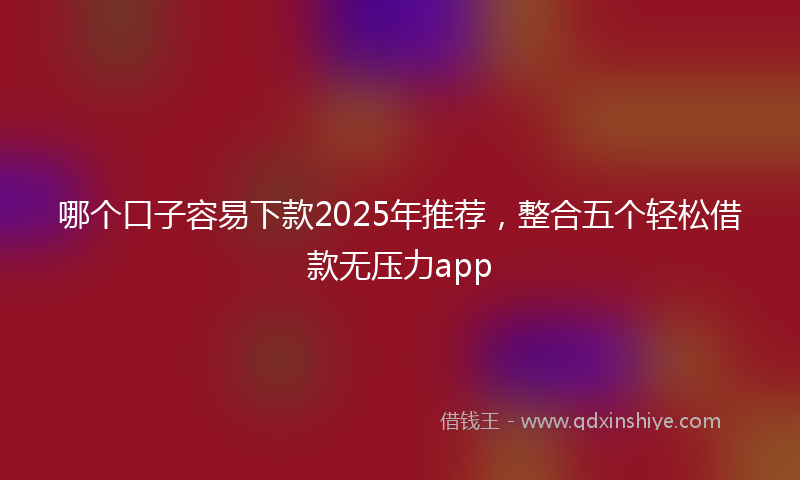 哪个口子容易下款2025年推荐，整合五个轻松借款无压力app