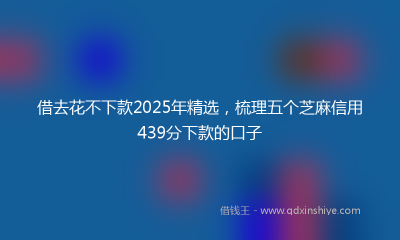 借去花不下款2025年精选，梳理五个芝麻信用439分下款的口子