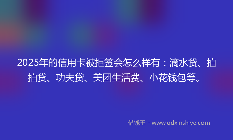 2025年的信用卡被拒签会怎么样有：滴水贷、拍拍贷、功夫贷、美团生活费、小花钱包等。