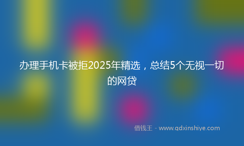 办理手机卡被拒2025年精选，总结5个无视一切的网贷