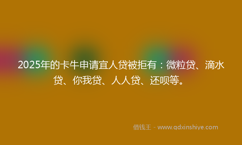 2025年的卡牛申请宜人贷被拒有：微粒贷、滴水贷、你我贷、人人贷、还呗等。