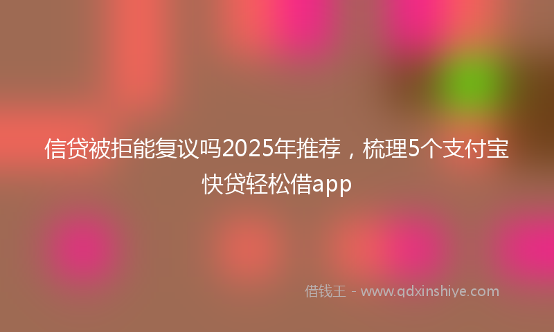 信贷被拒能复议吗2025年推荐，梳理5个支付宝快贷轻松借app