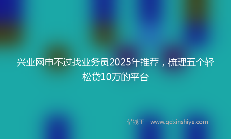 兴业网申不过找业务员2025年推荐，梳理五个轻松贷10万的平台