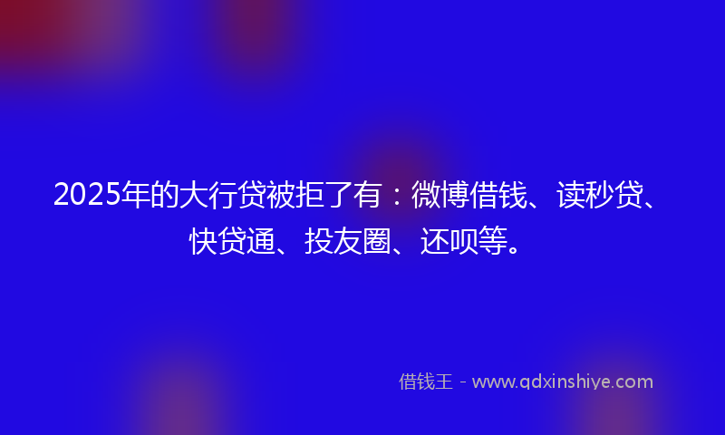 2025年的大行贷被拒了有：微博借钱、读秒贷、快贷通、投友圈、还呗等。