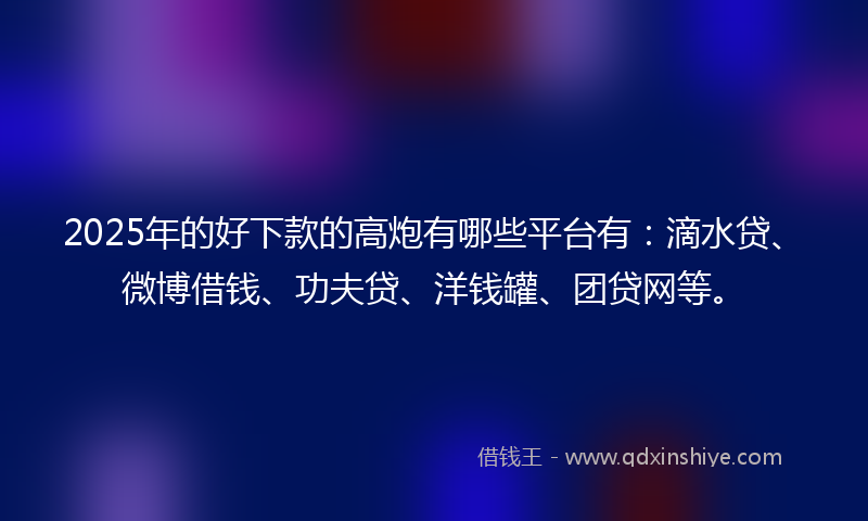 2025年的好下款的高炮有哪些平台有：滴水贷、微博借钱、功夫贷、洋钱罐、团贷网等。