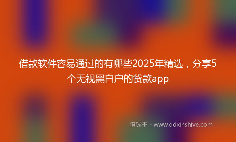 借款软件容易通过的有哪些2025年精选，分享5个无视黑白户的贷款app