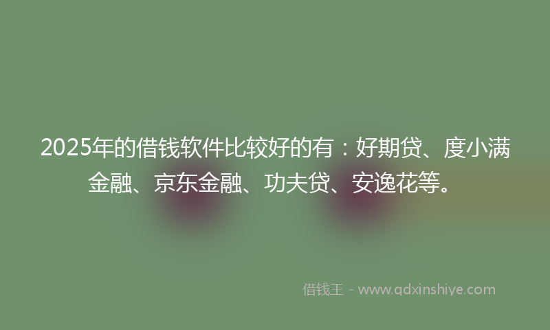 2025年的借钱软件比较好的有：好期贷、度小满金融、京东金融、功夫贷、安逸花等。
