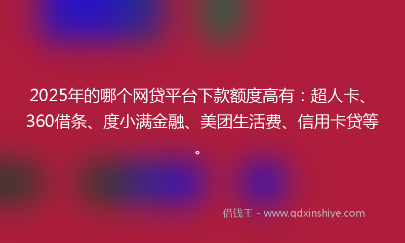 2025年的哪个网贷平台下款额度高有：超人卡、360借条、度小满金融、美团生活费、信用卡贷等。