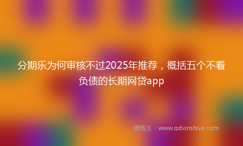 分期乐为何审核不过2025年推荐，概括五个不看负债的长期网贷app
