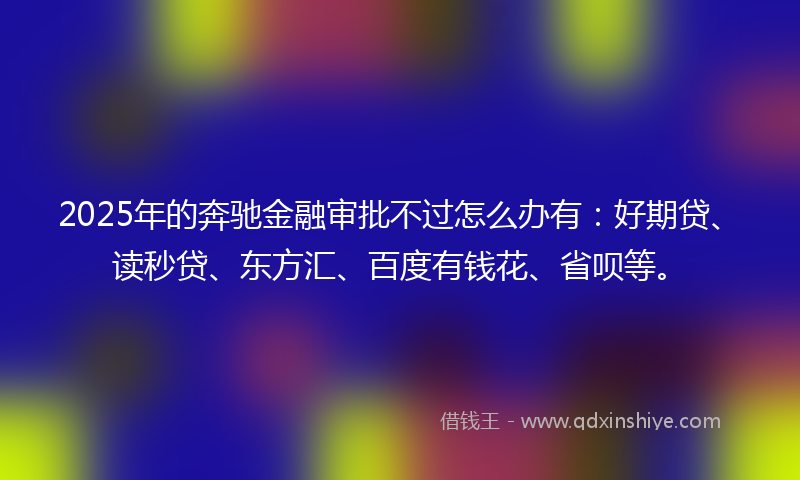 2025年的奔驰金融审批不过怎么办有：好期贷、读秒贷、东方汇、百度有钱花、省呗等。