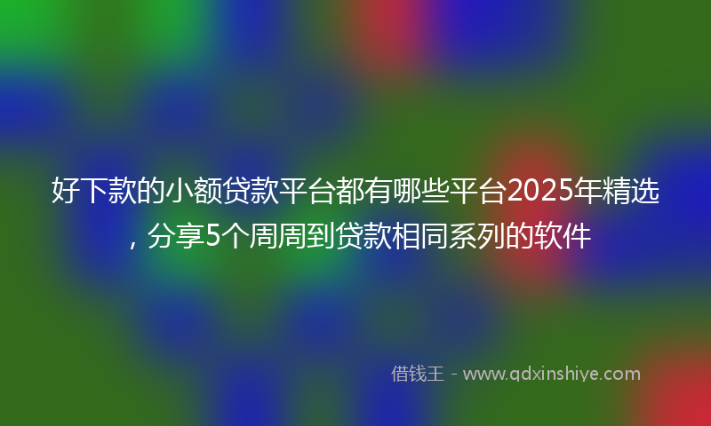 好下款的小额贷款平台都有哪些平台2025年精选，分享5个周周到贷款相同系列的软件