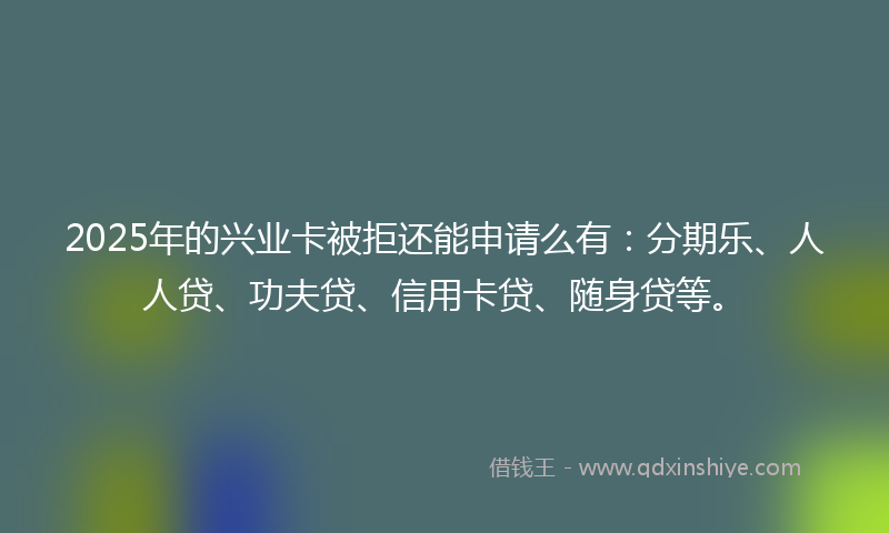 2025年的兴业卡被拒还能申请么有：分期乐、人人贷、功夫贷、信用卡贷、随身贷等。