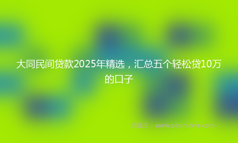 大同民间贷款2025年精选，汇总五个轻松贷10万的口子
