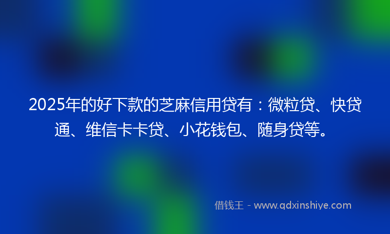 2025年的好下款的芝麻信用贷有：微粒贷、快贷通、维信卡卡贷、小花钱包、随身贷等。