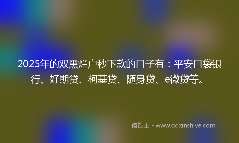 2025年的双黑烂户秒下款的口子有：平安口袋银行、好期贷、柯基贷、随身贷、e微贷等。