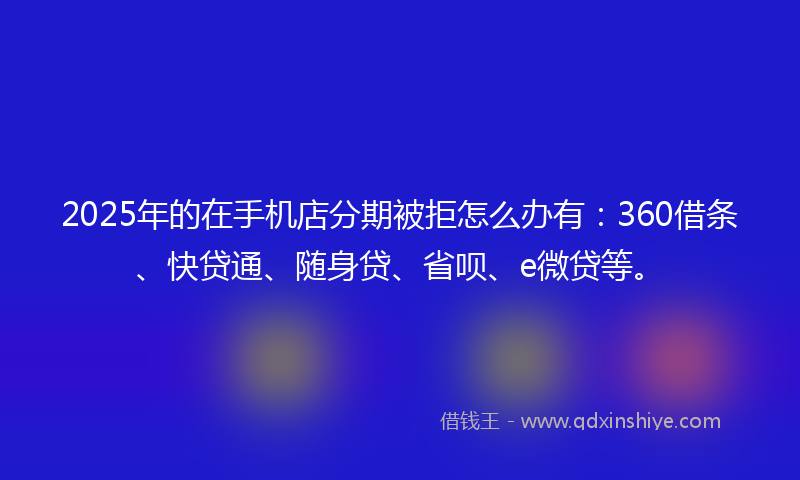 2025年的在手机店分期被拒怎么办有：360借条、快贷通、随身贷、省呗、e微贷等。