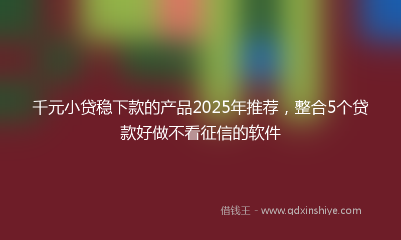 千元小贷稳下款的产品2025年推荐，整合5个贷款好做不看征信的软件