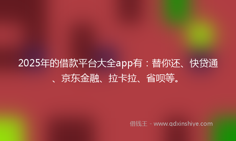 2025年的借款平台大全app有：替你还、快贷通、京东金融、拉卡拉、省呗等。