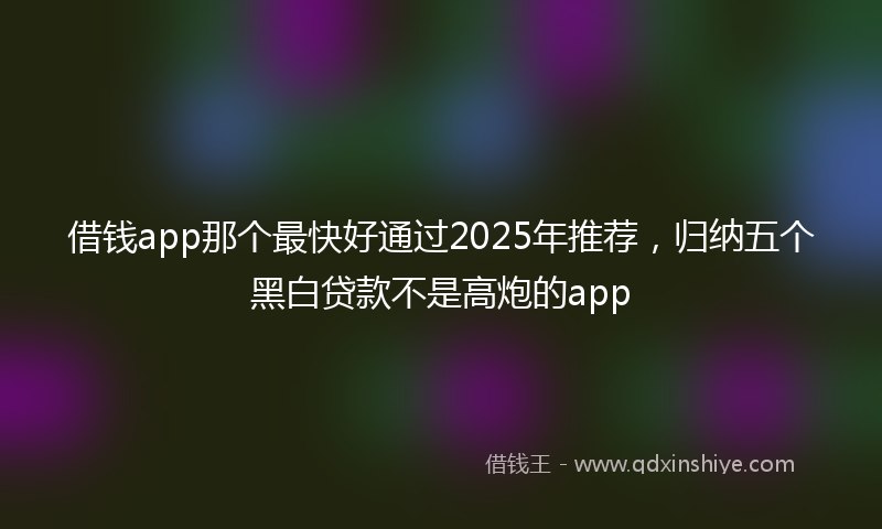 借钱app那个最快好通过2025年推荐，归纳五个黑白贷款不是高炮的app