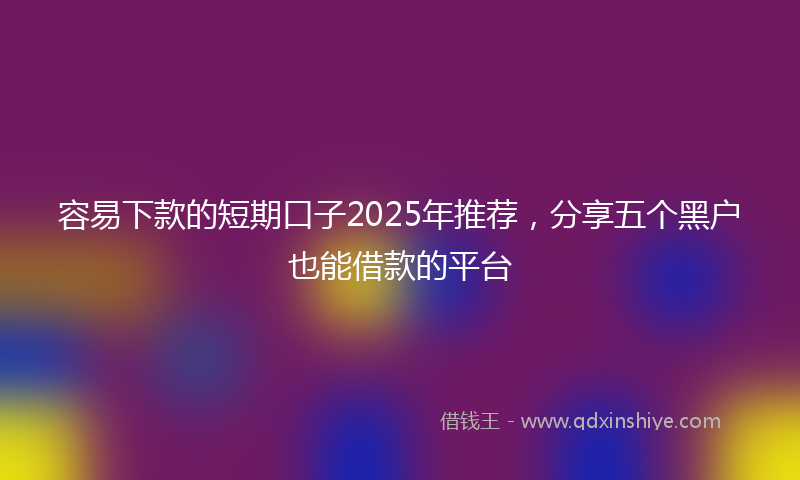 容易下款的短期口子2025年推荐，分享五个黑户也能借款的平台