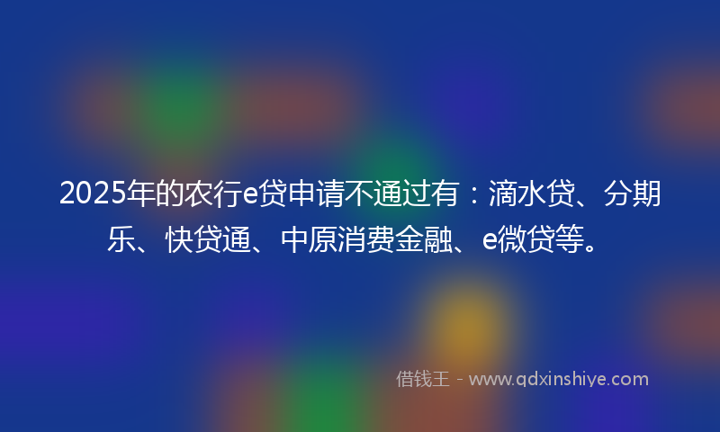 2025年的农行e贷申请不通过有：滴水贷、分期乐、快贷通、中原消费金融、e微贷等。