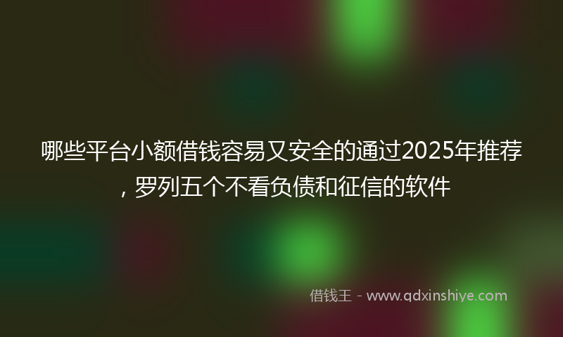 哪些平台小额借钱容易又安全的通过2025年推荐，罗列五个不看负债和征信的软件