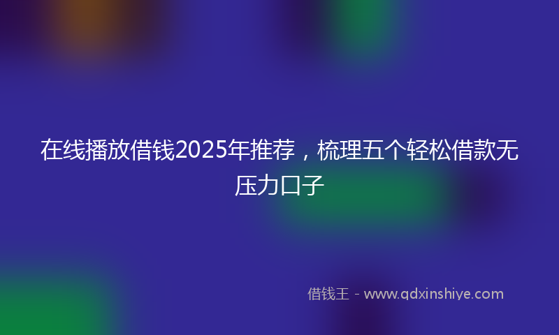 在线播放借钱2025年推荐，梳理五个轻松借款无压力口子
