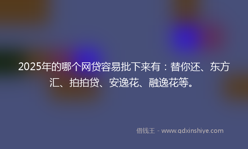 2025年的哪个网贷容易批下来有：替你还、东方汇、拍拍贷、安逸花、融逸花等。