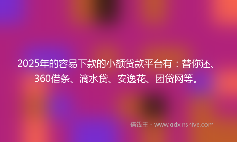 2025年的容易下款的小额贷款平台有：替你还、360借条、滴水贷、安逸花、团贷网等。