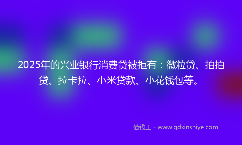 2025年的兴业银行消费贷被拒有：微粒贷、拍拍贷、拉卡拉、小米贷款、小花钱包等。