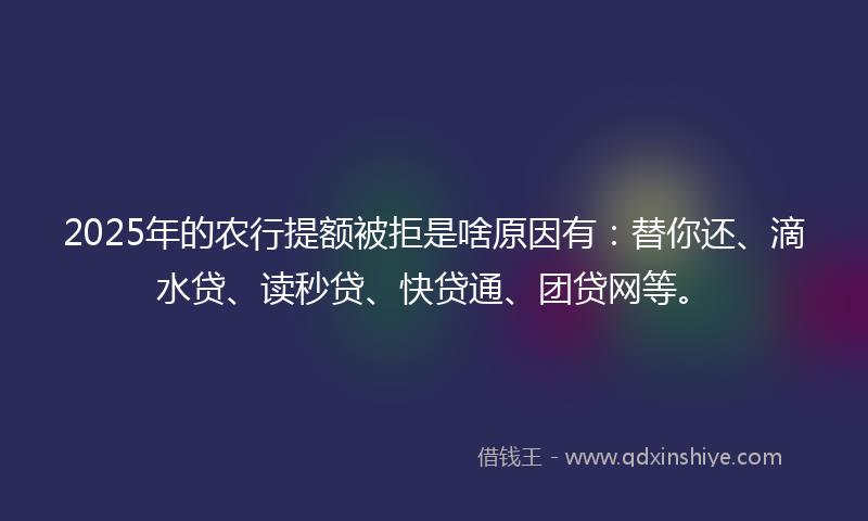 2025年的农行提额被拒是啥原因有：替你还、滴水贷、读秒贷、快贷通、团贷网等。