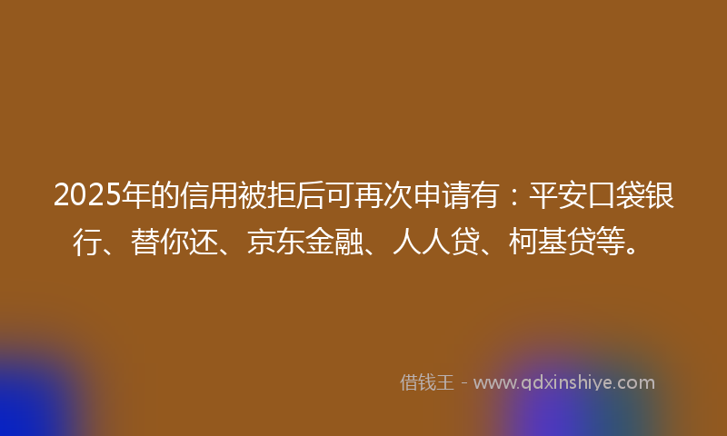 2025年的信用被拒后可再次申请有：平安口袋银行、替你还、京东金融、人人贷、柯基贷等。