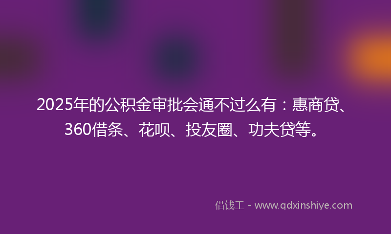 2025年的公积金审批会通不过么有：惠商贷、360借条、花呗、投友圈、功夫贷等。