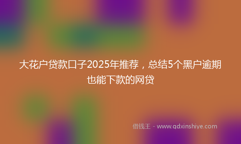 大花户贷款口子2025年推荐，总结5个黑户逾期也能下款的网贷